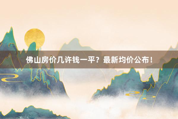 佛山房价几许钱一平？最新均价公布！
