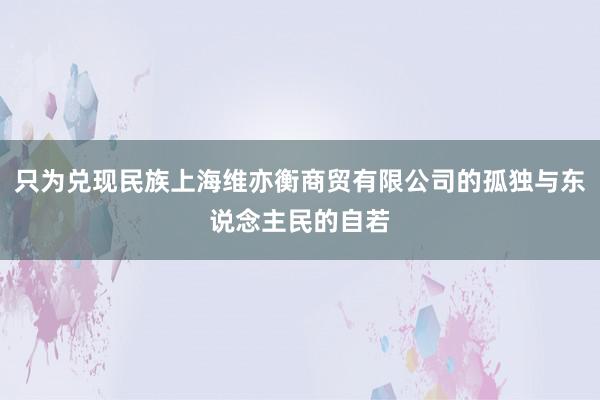 只为兑现民族上海维亦衡商贸有限公司的孤独与东说念主民的自若